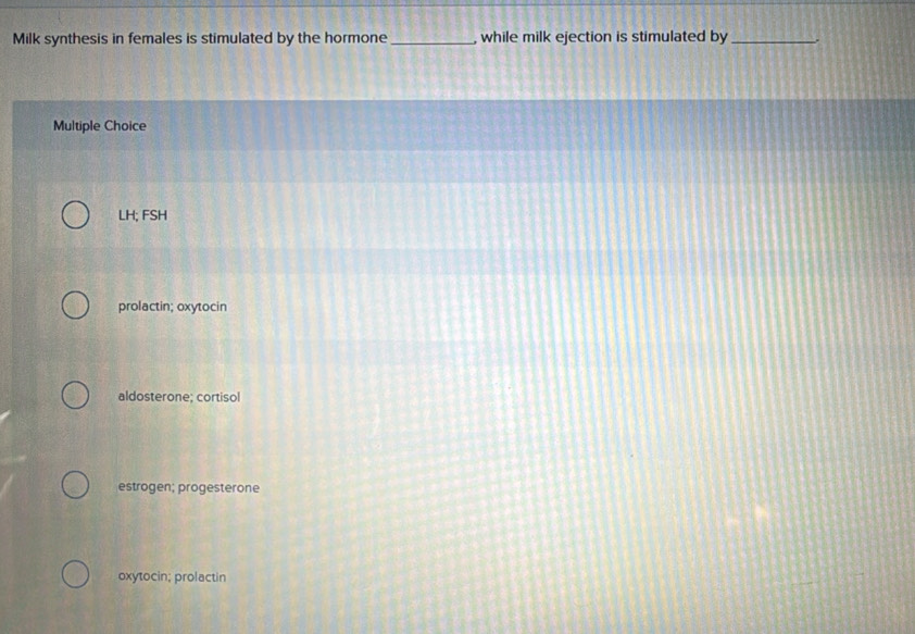 Milk synthesis in females is stimulated by the hormone_ , while milk ejection is stimulated by _.
Multiple Choice
LH; FSH
prolactin; oxytocin
aldosterone; cortisol
estrogen; progesterone
oxytocin; prolactin