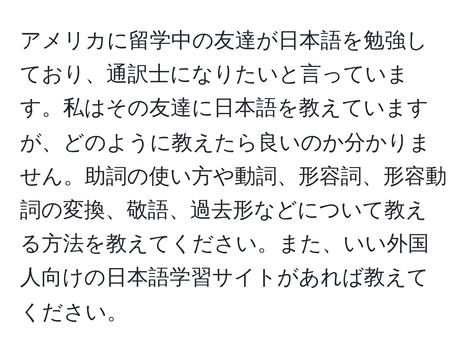 アメリカに留学中の友達が日本語を勉強しており、通訳士になりたいと言っています。私はその友達に日本語を教えていますが、どのように教えたら良いのか分かりません。助詞の使い方や動詞、形容詞、形容動詞の変換、敬語、過去形などについて教える方法を教えてください。また、いい外国人向けの日本語学習サイトがあれば教えてください。