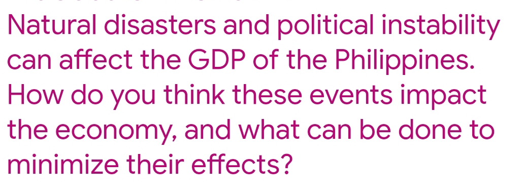 Natural disasters and political instability 
can affect the GDP of the Philippines. 
How do you think these events impact 
the economy, and what can be done to 
minimize their effects?