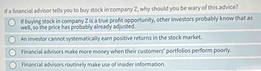 If a financial advisor tells you to buy stock in company Z, why should you be wary of this advice?
If buying stock in company Z is a true profit opportunity, other investors probably know that as
well, so the price has probably already adjusted.
An investor cannot systematically earn positive returns in the stock market.
Financial advisors make more money when their customers' portfolios perform poorly.
Financial advisors routinely make use of insider information.