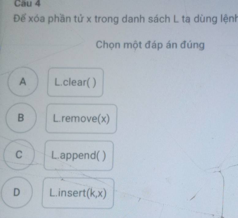 Cau 4
Để xóa phần tử x trong danh sách L tạ dùng lệnh
Chọn một đáp án đúng
A L.clear( )
B L.remove(x)
C L.append( )
D L.insert (k,x)