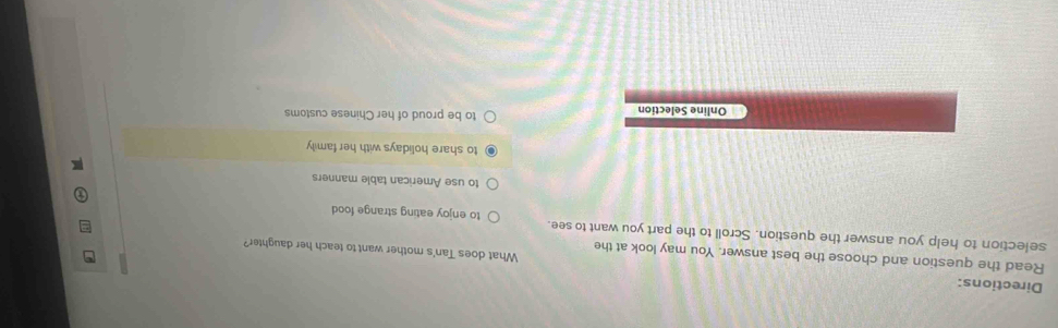 Directions: What does Tan's mother want to teach her daughter?
Read the question and choose the best answer. You may look at the
selection to help you answer the question. Scroll to the part you want to see. to enjoy eating strange food
to use American table manners
to share holidays with her family
Online Selection to be proud of her Chinese customs