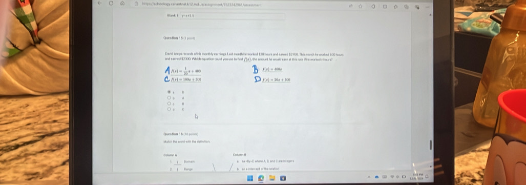 Hank 1 | y=x+3 5
Question 15 (1 po=
Qavid kreps records of his monthly earninps. Last month he worked 120 hours and earned $2700. This month he worlked 500 hours
f(x) the amount he would earn at this rate if he worked i hours?
Af(x)= 1/20 x+400
f(x)=400x
f(t)=100x+300
f(x)=20x+300
○ b
○ e "
○ 0
Queation 16 (10 posts)
Colurn II
Daman k Ax +By-C where A, B, and C are integers
Range