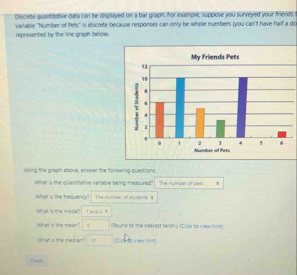 Discrete quantitative data can be displayed on a bar graph. For example, suppose you surveyed your friends f 
variable "Number of Pets" is discrete because responses can only be whole numbers (you can't have half a do 
represented by the line graph below. 
My Friends Pets 
Using the graph above, answer the following questions. 
What is the quantitative variable being measured? The number of pets : 
What is the frequency? The number of students $ 
What is the mode? 1 and 4 ‡ 
What is the mean? 。 (Round to the nearest tenth.) (Click to view hint) 
What is the median? 10 (Clicnso view hint) 
Chec