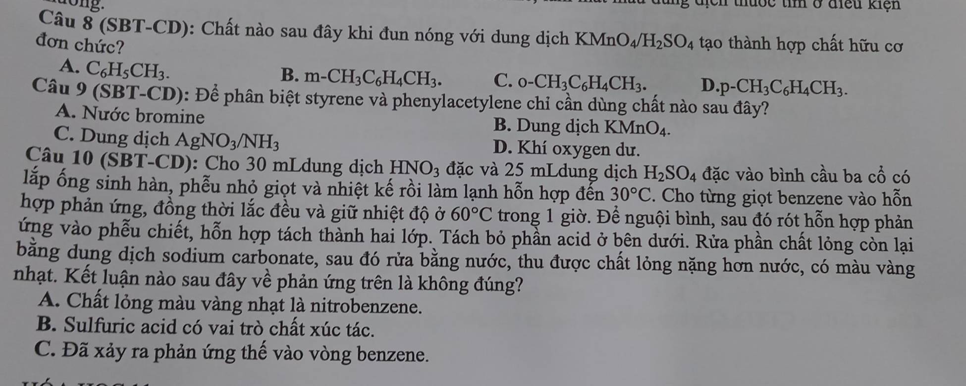 địch thuốc tìm ở điều kiện
Câu 8 (SBT-CD): Chất nào sau đây khi đun nóng với dung dịch KMnO_4/H_2SO_4 tạo thành hợp chất hữu cơ
đơn chức?
A. C_6H_5CH_3.
B. m-CH_3C_6H_4CH_3. C. _0-CH_3C_6H_4CH_3. D. p-CH_3C_6H_4CH_3.
Câu 9(SBT-CD) 0: Để phân biệt styrene và phenylacetylene chỉ cần dùng chất nào sau đây?
A. Nước bromine B. Dung dịch KMn O_4
C. Dung dịch AgNO_3/NH_3 D. Khí oxygen dư.
Câu 10 (SBT-CD): Cho 30 mLdung dịch HNO₃ đặc và 25 mLdung dịch H_2SO_4 đặc vào bình cầu ba cổ có
lấp ống sinh hàn, phễu nhỏ giọt và nhiệt kế rồi làm lạnh hỗn hợp đến 30°C. Cho từng giọt benzene vào hỗn
hợp phản ứng, đồng thời lắc đều và giữ nhiệt độ ở 60°C trong 1 giờ. Để nguội bình, sau đó rót hỗn hợp phản
ứng vào phễu chiết, hỗn hợp tách thành hai lớp. Tách bỏ phần acid ở bên dưới. Rửa phần chất lỏng còn lại
bằng dung dịch sodium carbonate, sau đó rửa bằng nước, thu được chất lỏng nặng hơn nước, có màu vàng
nhạt. Kết luận nào sau đây về phản ứng trên là không đúng?
A. Chất lỏng màu vàng nhạt là nitrobenzene.
B. Sulfuric acid có vai trò chất xúc tác.
C. Đã xảy ra phản ứng thế vào vòng benzene.