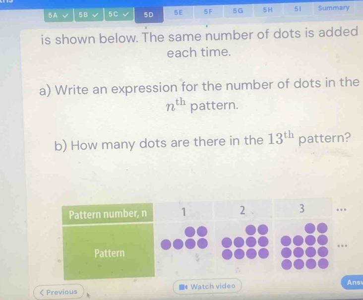 5A 5B 5C 5D 5E 5F 5G 5H 51 Summary 
is shown below. The same number of dots is added 
each time. 
a) Write an expression for the number of dots in the
n^(th) pattern. 
b) How many dots are there in the 13^(th) pattern? 
Previous Watch video 
Ans