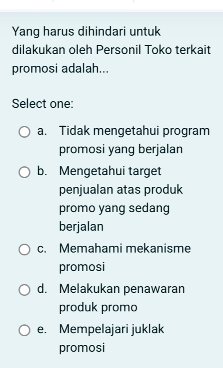 Yang harus dihindari untuk
dilakukan oleh Personil Toko terkait
promosi adalah...
Select one:
a. Tidak mengetahui program
promosi yang berjalan
b. Mengetahui target
penjualan atas produk
promo yang sedang
berjalan
c. Memahami mekanisme
promosi
d. Melakukan penawaran
produk promo
e. Mempelajari juklak
promosi