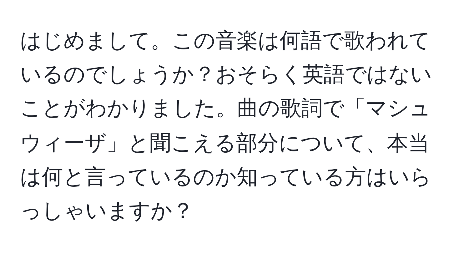 はじめまして。この音楽は何語で歌われているのでしょうか？おそらく英語ではないことがわかりました。曲の歌詞で「マシュウィーザ」と聞こえる部分について、本当は何と言っているのか知っている方はいらっしゃいますか？