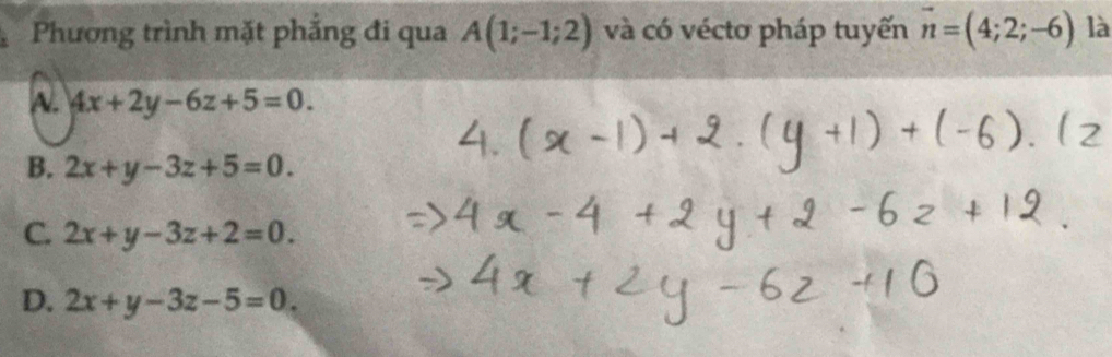 Phương trình mặt phẳng đi qua A(1;-1;2) và có véctơ pháp tuyến vector n=(4;2;-6) là
A. 4x+2y-6z+5=0.
B. 2x+y-3z+5=0.
C. 2x+y-3z+2=0.
D. 2x+y-3z-5=0