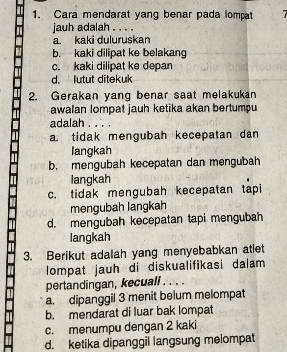 Cara mendarat yang benar pada lompat 7
jauh adalah . . . .
a. kaki duluruskan
b. kaki dilipat ke belakang
c. kaki dilipat ke depan
d. lutut ditekuk
2. Gerakan yang benar saat melakukan
awalan lompat jauh ketika akan bertumpu
adalah . . . .
a. tidak mengubah kecepatan dan
langkah
b. mengubah kecepatan dan mengubah
langkah
c. tidak mengubah kecepatan tapi
mengubah langkah
d. mengubah kecepatan tapi mengubah
langkah
3. Berikut adalah yang menyebabkan atlet
lompat jauh di diskualifikasi dalam
pertandingan, kecuali . . . .
a. dipanggil 3 menit belum melompat
b. mendarat di luar bak lompat
c. menumpu dengan 2 kaki
d. ketika dipanggil langsung melompat