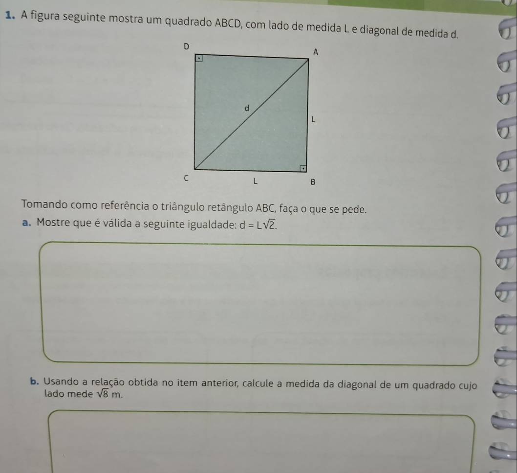 A figura seguinte mostra um quadrado ABCD, com lado de medida L e diagonal de medida d. 
Tomando como referência o triângulo retângulo ABC, faça o que se pede. 
a. Mostre que é válida a seguinte igualdade: d=Lsqrt(2). 
b. Usando a relação obtida no item anterior, calcule a medida da diagonal de um quadrado cujo 
lado mede sqrt(8)m.