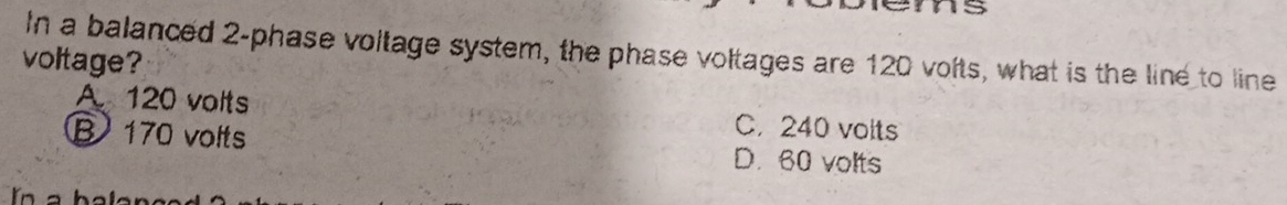 In a balanced 2 -phase voltage system, the phase voltages are 120 volts, what is the line to line
voltage?
A 120 volts C. 240 voits
B 170 volts D. 60 volts