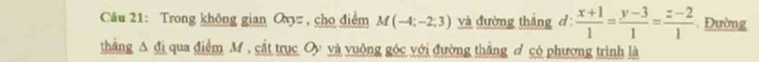 Trong không gian Oxy , cho điểm M(-4;-2;3) và đường thắng d  (x+1)/1 = (y-3)/1 = (z-2)/1 .Đường 
thắng A đị qua điểm M , cắt trục Oy và vuông góc với đường thắng đ có phương trình là