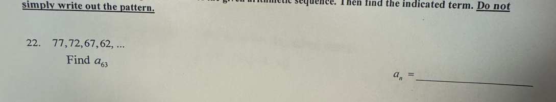 timetic sequence. Then find the indicated term. Do not 
simply write out the pattern.
22. 77, 72, 67, 62, ... 
Find a_63
_
a_n=