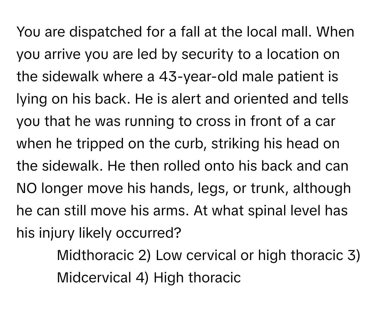 You are dispatched for a fall at the local mall. When you arrive you are led by security to a location on the sidewalk where a 43-year-old male patient is lying on his back. He is alert and oriented and tells you that he was running to cross in front of a car when he tripped on the curb, striking his head on the sidewalk. He then rolled onto his back and can NO longer move his hands, legs, or trunk, although he can still move his arms. At what spinal level has his injury likely occurred?

1) Midthoracic 2) Low cervical or high thoracic 3) Midcervical 4) High thoracic