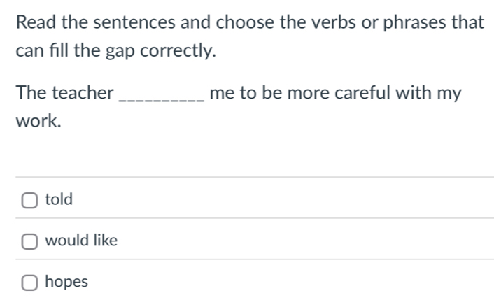 Read the sentences and choose the verbs or phrases that
can fill the gap correctly.
The teacher _me to be more careful with my
work.
told
would like
hopes