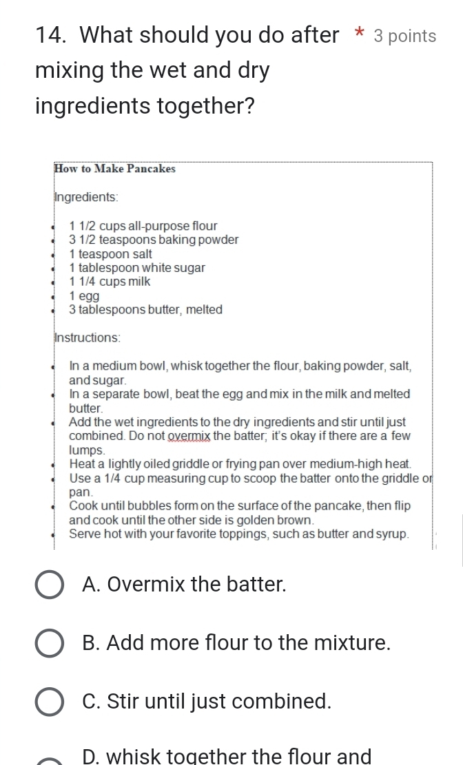 What should you do after * 3 points
mixing the wet and dry
ingredients together?
How to Make Pancakes
Ingredients:
1 1/2 cups all-purpose flour
3 1/2 teaspoons baking powder
1 teaspoon salt
1 tablespoon white sugar
1 1/4 cups milk
1 egg
3 tablespoons butter, melted
Instructions:
In a medium bowl, whisk together the flour, baking powder, salt,
and sugar.
In a separate bowl, beat the egg and mix in the milk and melted
butter.
Add the wet ingredients to the dry ingredients and stir until just
combined. Do not overmix the batter; it’s okay if there are a few
lumps.
Heat a lightly oiled griddle or frying pan over medium-high heat.
Use a 1/4 cup measuring cup to scoop the batter onto the griddle or
pan.
Cook until bubbles form on the surface of the pancake, then flip
and cook until the other side is golden brown.
Serve hot with your favorite toppings, such as butter and syrup.
A. Overmix the batter.
B. Add more flour to the mixture.
C. Stir until just combined.
D. whisk together the flour and