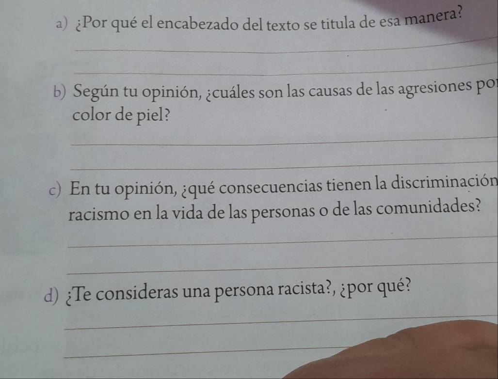 ¿Por qué el encabezado del texto se titula de esa manera? 
_ 
_ 
b) Según tu opinión, ¿cuáles son las causas de las agresiones po 
color de piel? 
_ 
_ 
c) En tu opinión, ¿qué consecuencias tienen la discriminación 
racismo en la vida de las personas o de las comunidades? 
_ 
_ 
_ 
d) ¿Te consideras una persona racista?, ¿por qué? 
_