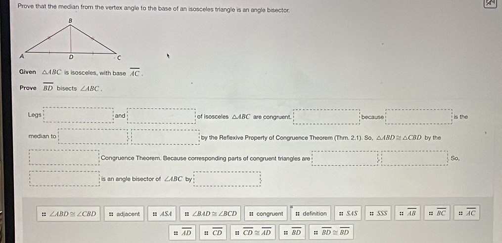 Prove that the median from the vertex angle to the base of an isosceles triangle is an angle bisector. 
Given △ ABC is isosceles, with base overline AC. 
Prove overline BD bisects ∠ ABC. 
Legs □ and□ of isosceles △ ABC are congruent. □ because □ is the 
median to □ by the Reflexive Property of Congruence Theorem (Thm. 2.1). So, △ ABD≌ △ CBD by the 
□ Congruence Theorem. Because corresponding parts of congruent triangles are □ □ So, 
□ is an angle bisector of ∠ ABC by □ □
:: ∠ ABD≌ ∠ CBD :: adjacent : ASA :: ∠ BAD≌ ∠ BCD :: congruent :: definition # SAS :: SSS :: overline AB :: overline BC :: overline AC
:: overline AD ::overline CD :: overline CD≌ overline AD :: overline BD :: overline BD≌ overline BD