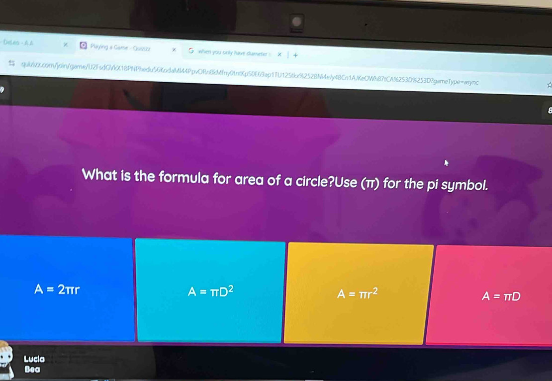 Deles -A △ z Playing a Game - Quszice when you onily have diameter X | +
quiazccom/join/game/U2FsdGVkX18PNPhedu56KpdaMM4PpvORn8kMfny0tntKpS0E69ap1TU12Stkx%252BNi4eJy4BCn1AJKeOWh87tCA%253D%253D?gameType=async T

What is the formula for area of a circle?Use (π) for the pi symbol.
A=2π r
A=π D^2
A=π r^2
A=π D
Lucla
Bea
