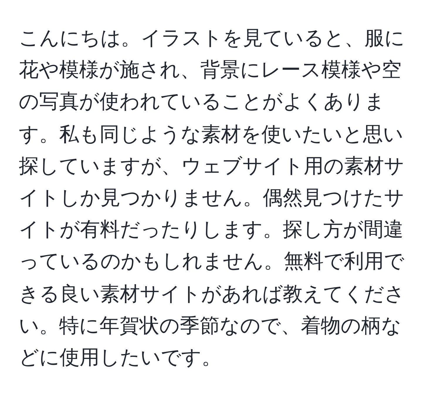 こんにちは。イラストを見ていると、服に花や模様が施され、背景にレース模様や空の写真が使われていることがよくあります。私も同じような素材を使いたいと思い探していますが、ウェブサイト用の素材サイトしか見つかりません。偶然見つけたサイトが有料だったりします。探し方が間違っているのかもしれません。無料で利用できる良い素材サイトがあれば教えてください。特に年賀状の季節なので、着物の柄などに使用したいです。