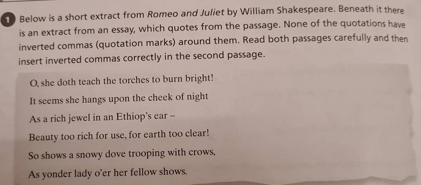 Below is a short extract from Romeo and Juliet by William Shakespeare. Beneath it there 
is an extract from an essay, which quotes from the passage. None of the quotations have 
inverted commas (quotation marks) around them. Read both passages carefully and then 
insert inverted commas correctly in the second passage. 
O, she doth teach the torches to burn bright! 
It seems she hangs upon the cheek of night 
As a rich jewel in an Ethiop’s ear - 
Beauty too rich for use, for earth too clear! 
So shows a snowy dove trooping with crows, 
As yonder lady o’er her fellow shows.