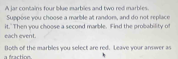 A jar contains four blue marbles and two red marbles. 
Suppose you choose a marble at random, and do not replace 
it." Then you choose a second marble. Find the probability of 
each event. 
Both of the marbles you select are red. Leave your answer as 
a fraction.