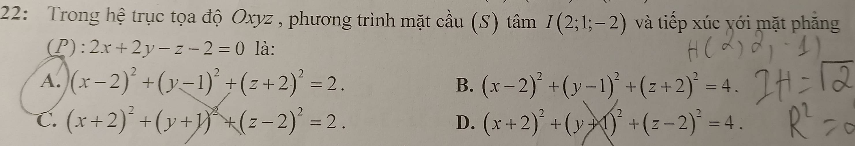 22: Trong hệ trục tọa độ Oxyz , phương trình mặt cầu (S) tâm I(2;1;-2) và tiếp xúc với mặt phăng
(P) :2x+2y-z-2=0 là:
A. (x-2)^2+(y-1)^2+(z+2)^2=2.
B. (x-2)^2+(y-1)^2+(z+2)^2=4.
C. (x+2)^2+(y+1)^2+(z-2)^2=2. D. (x+2)^2+(y+1)^2+(z-2)^2=4.