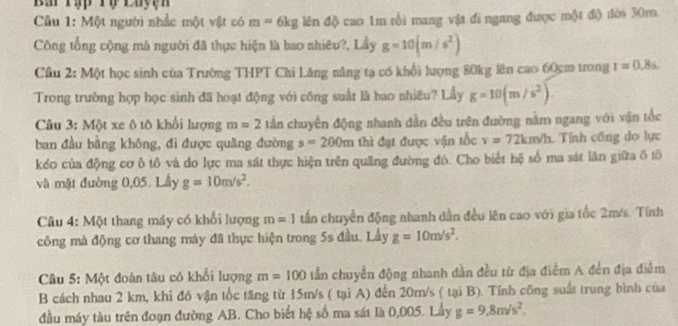 Ba Tạp Tợ Luyện
Câu 1: Một người nhắc một vật có m=6kglendQ cao 1m rồi mang vật đi ngang được một độ đời 30m.
Công tổng cộng mà người đã thực hiện là bao shiêu?, Lầy g=10(m/s^2)
Câu 2: Một học sinh của Trường THPT Chí Lăng năng tạ có khổi lượng 80kg lên cao 60cm trong I=0.8s.
Trong trường hợp học sinh đã hoạt động với công suất là bao nhiêu? Lầy g=10(m/s^2).
Câu 3: Một xe ô tô khổi lượng m=2 tần chuyển động nhanh dẫn đều trên đường nằm ngang với vận tắc
ban đầu bằng không, đi được quãng đường s=200m thì đạt được vận tổc v=72km/h Tính công do lực
kểo của động cơ ô tô và do lực ma sát thực hiện trên quãng đường đó. Cho biết hệ số ma sát lần giữa ô tô
và mặt đường 0,05. Lầy g=10m/s^2.
Câu 4: Một thang máy có khối lượng m=1 tần chuyển động nhanh dẫn đều lên cao với gia tốc 2m/s. Tính
công mà động cơ thang máy đã thực hiện trong 5s đầu. Lấy g=10m/s^2.
Câu 5: Một đoàn tàu có khổi lượng m=100 tần chuyển động nhanh dẫn đều từ địa điểm A đến địa điểm
B cách nhau 2 km, khi đó vận tốc tăng từ 15m/s ( tại A) đến 20m/s ( tại B). Tính công suất trung bình của
đầu máy tàu trên đoạn đường AB. Cho biết hệ số ma sát là 0,005. Lầy g=9,8m/s^2.