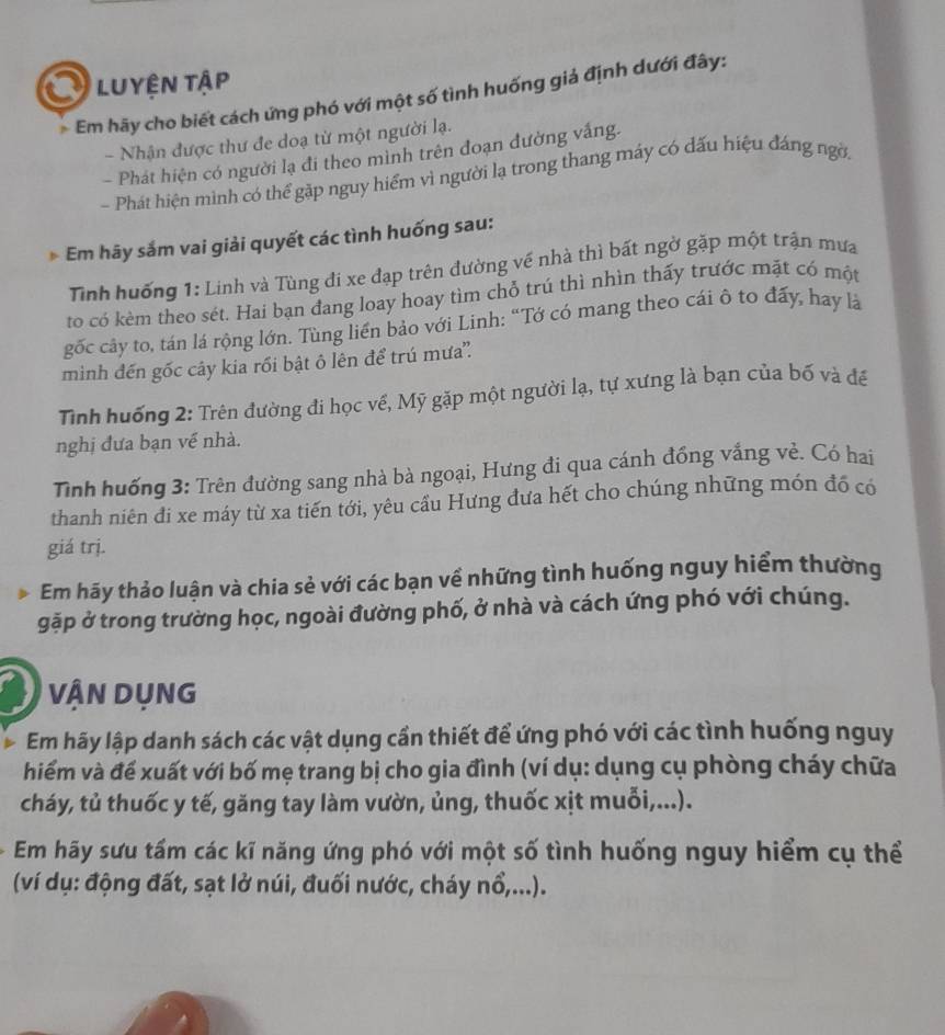 Luyện tập
Em hãy cho biết cách ứng phó với một số tình huống giả định dưới đây:
- Nhận được thư đe doạ từ một người lạ.
- Phát hiện có người lạ đi theo mình trên đoạn đường vắng.
- Phát hiện mình có thể gặp nguy hiểm vì người lạ trong thang máy có dấu hiệu đáng ngờ.
Em hãy sắm vai giải quyết các tình huống sau:
Tinh huống 1: Linh và Tùng đi xe đạp trên đường về nhà thì bất ngờ gặp một trận mưa
to có kèm theo sét. Hai bạn đang loay hoay tìm chỗ trú thì nhìn thấy trước mặt có một
gốc cây to, tán lá rộng lớn. Tùng liền bảo với Linh: “Tớ có mang theo cái ô to đấy, hay là
mình đến gốc cây kia rối bật ô lên để trú mưa''.
Tinh huống 2: Trên đường đi học về, Mỹ gặp một người lạ, tự xưng là bạn của bố và để
nghị đưa bạn về nhà.
Tình huống 3: Trên đường sang nhà bà ngoại, Hưng đi qua cánh đồng vắng vẻ. Có hai
thanh niên đi xe máy từ xa tiến tới, yêu cầu Hưng đưa hết cho chúng những món đồ có
giá trị.
Em hãy thảo luận và chia sẻ với các bạn về những tình huống nguy hiểm thường
gặp ở trong trường học, ngoài đường phố, ở nhà và cách ứng phó với chúng.
VÂN DỤNG
Em hãy lập danh sách các vật dụng cần thiết để ứng phó với các tình huống nguy
hiểm và đế xuất với bố mẹ trang bị cho gia đình (ví dụ: dụng cụ phòng cháy chữa
cháy, tủ thuốc y tế, găng tay làm vườn, ủng, thuốc xịt muỗi,...).
Em hãy sưu tấm các kĩ năng ứng phó với một số tình huống nguy hiểm cụ thể
(ví dụ: động đất, sạt lở núi, đuối nước, cháy nổ,...).