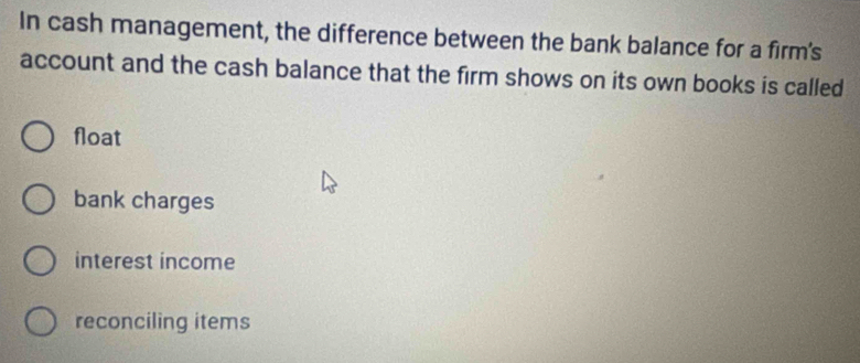 In cash management, the difference between the bank balance for a firm's
account and the cash balance that the firm shows on its own books is called
float
bank charges
interest income
reconciling items