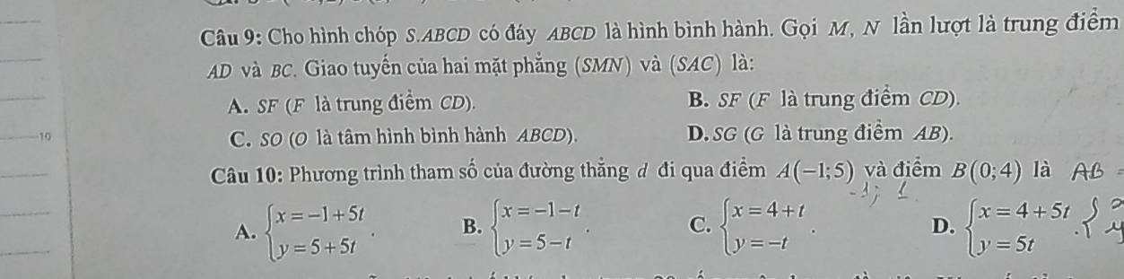 Cho hình chóp S. ABCD có đáy ABCD là hình bình hành. Gọi M, N lần lượt là trung điểm
AD và BC. Giao tuyến của hai mặt phẳng (SMN) và (SAC) là:
A. SF (F là trung điểm CD). B. SF (F là trung điểm CD).
10 D. SG (G là trung điểm AB).
C. SO (O là tâm hình bình hành ABCD).
Câu 10: Phương trình tham số của đường thẳng đ đi qua điểm A(-1;5) và điểm B(0;4) là
A. beginarrayl x=-1+5t y=5+5tendarray. B. beginarrayl x=-1-t y=5-tendarray.. C. beginarrayl x=4+t y=-tendarray.. beginarrayl x=4+5t y=5tendarray.
D.