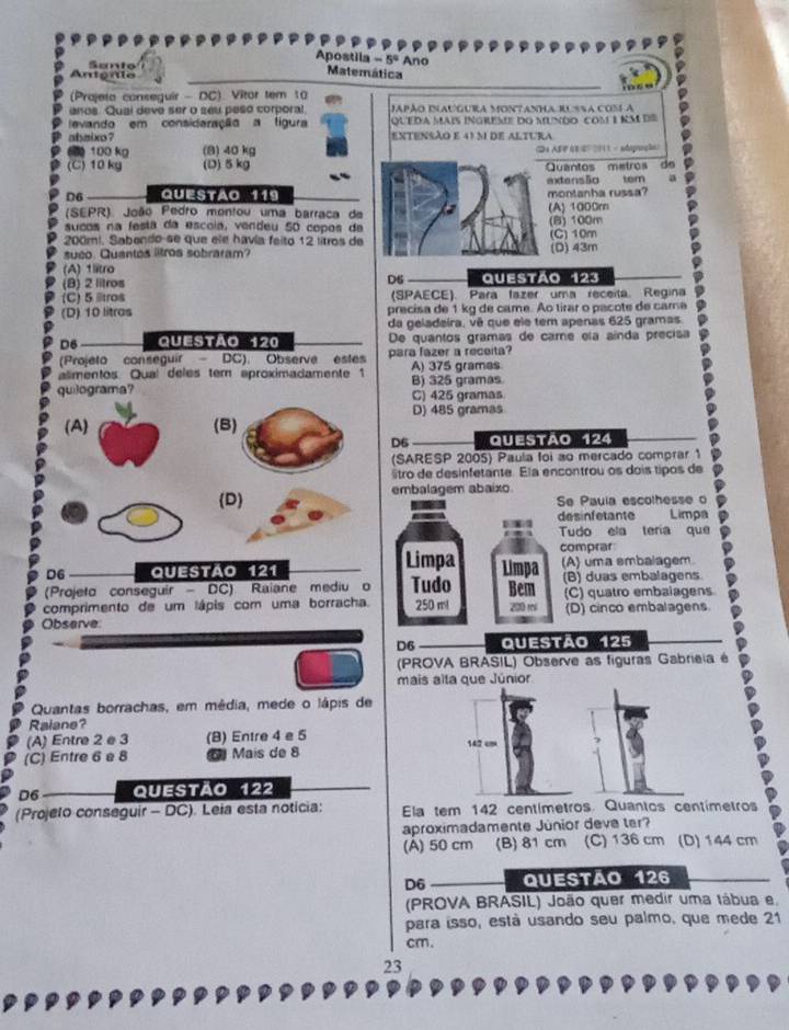 Apostila -5° Ano
C Santo
Antenie
Matemática
(Prajeta conseguir - DC) Vitor tem 10
anos. Qual deve ser o seu peso corporal. Japão Inaugura Montanha Russa cos a
levando em consideração a tigura QUEDA Mais ingreme do mundo com 1 km dE
abaixo ? extensão e 41 m de altura
6 100 kg (8) 40 kg 2 ASF 0E27 201 3 - segaç ãe)
(C)10 kg (D) 5 kg Quantos metros dº
extensão tem
D6 QUESTão 119 montanha russa?
(SEPR) João Pedro montou uma barraca da (A) 1000m
sucos na festá da escoia, vendeu 50 copos da (B) 100m
200mi. Sabendo se que ele havía feito 12 lítros de (C) 10m
sueo. Quantos litros sobraram?
(A) 1ltro (D) 43m
(B) 2 litros D6 Questão 123
(C) 5 ltros (SPAECE). Para fazer uma receita. Regina
(D) 10 litras precisa de 1 kg de came. Ao tirar o pacote de came
da geladeira, vê que ele tem apenas 625 gramas.
D6 a Questão 120 De quantos gramas de came ela aínda precisa
(Projeto conseguir  DC). Observe estes para fazer a receita?
alimentos. Qual deles tem aproximadamente 1 A) 375 grames
quilograma? B) 325 gramas.
C) 425 gramas
D) 485 gramas
(A) (B)
D6 Questão 124
(SARESP 2005) Paula foi ao mercado comprar 1
êtro de desinfetante. Ela encontrou os dois tipos de
D embalagem abaixo
a
Se Pauia escolhesse o
desinfetante Limpa
Tudo ela tería que
Limpa comprar
D6 Questão 121 Limpa (A) uma smbalagem.
(Projeto conseguir - DC) Raiane mediu o Tudo Bem (B) duas embalagens
comprimento de um lápis com uma borracha. 250 ml 200 m (C) quatro embalagens
Observe (D) cinco embalagens
D6 Questão 125
(PROVA BRASIL) Observe as figuras Gabrieia é
mais alta que Júnior
Quantas borrachas, em média, mede o lápis de
Raiane?
(A) Entre 2 e 3 (B) Entre 4 e 5 142 cm
(C) Entre 6 e 8 D Mais de 8
D6 Questão 122
(Projeto conseguir - DC). Leia esta noticia: Ela tem 142 centímetros. Quantos centímetros
aproximadamente Junior deve ter?
(A) 50 cm (B) 81 cm (C) 136 cm (D) 144 cm
D6 Questão 126
(PROVA BRASIL) João quer medir uma tábua e.
para isso, está usando seu palmo, que mede 21
cm.
23