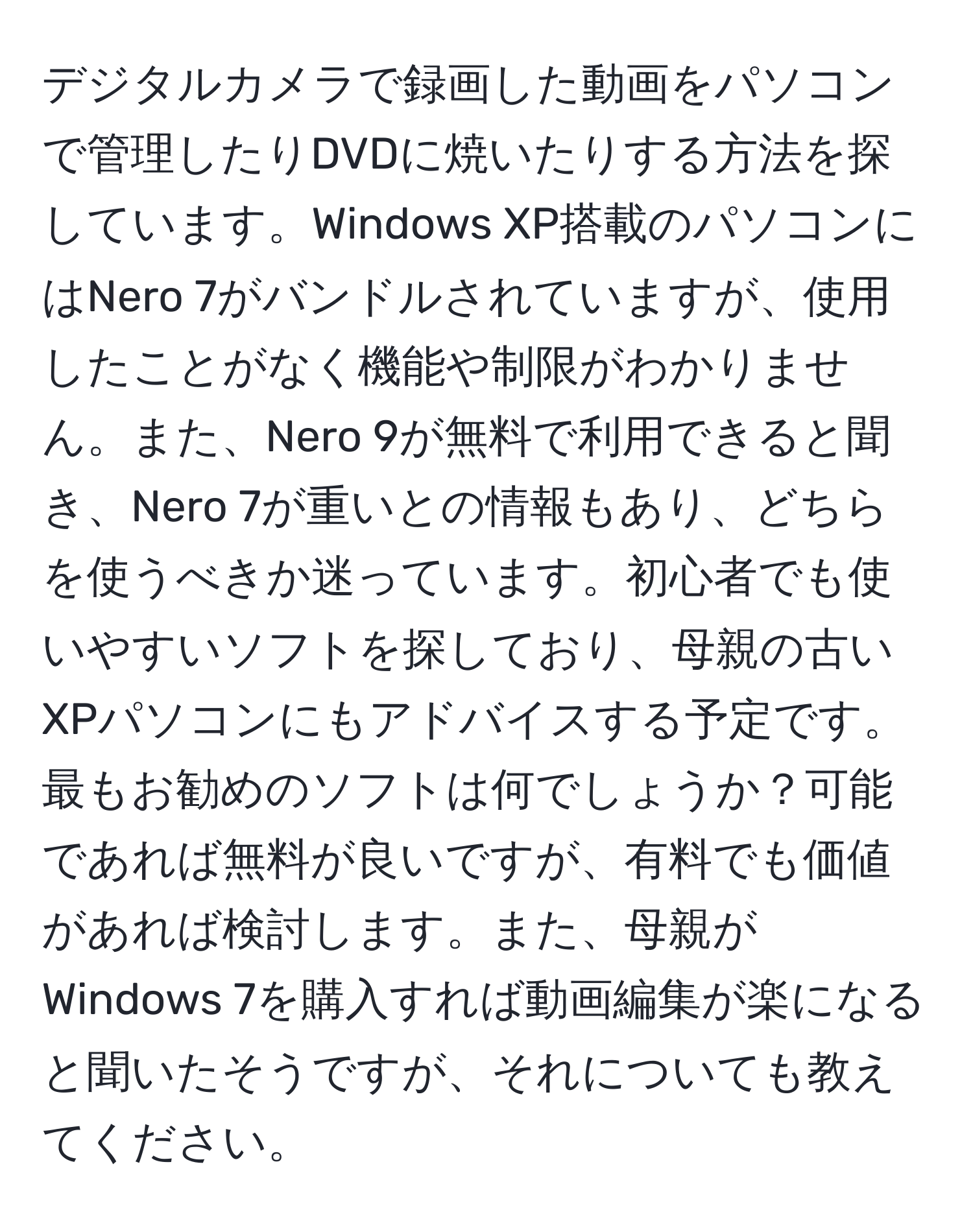 デジタルカメラで録画した動画をパソコンで管理したりDVDに焼いたりする方法を探しています。Windows XP搭載のパソコンにはNero 7がバンドルされていますが、使用したことがなく機能や制限がわかりません。また、Nero 9が無料で利用できると聞き、Nero 7が重いとの情報もあり、どちらを使うべきか迷っています。初心者でも使いやすいソフトを探しており、母親の古いXPパソコンにもアドバイスする予定です。最もお勧めのソフトは何でしょうか？可能であれば無料が良いですが、有料でも価値があれば検討します。また、母親がWindows 7を購入すれば動画編集が楽になると聞いたそうですが、それについても教えてください。