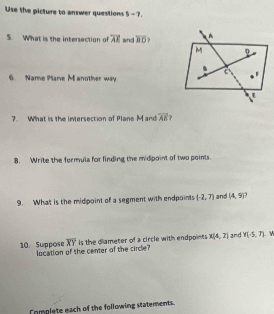 Use the picture to answer questions 3 =7 
S What is the intersection of overleftrightarrow AE and overleftrightarrow BD ) 
6. Name Plane M another way 
7. What is the intersection of Plane M and overline AE ) 
8、 Write the formula for finding the midpoint of two points. 
9. What is the midpoint of a segment with endpoints (-2,7) and (4,9) 2 
10. Suppose overline XY is the diameter of a circle with endpoints X(4,2) and Y(-5,7) w 
location of the center of the circle? 
Complete each of the following statements.