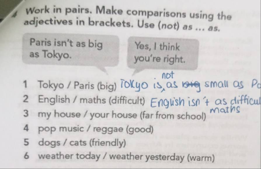 Work in pairs. Make comparisons using the 
adjectives in brackets. Use (not) as ... as. 
Paris isn’t as big Yes, I think 
as Tokyo. you're right. 
1 Tokyo / Paris (big) 
2 English / maths (difficult) En 
3 my house / your house (far from school) 
4 pop music / reggae (good) 
5 dogs / cats (friendly) 
6 weather today / weather yesterday (warm)