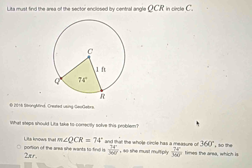 Lita must find the area of the sector enclosed by central angle QCR in circle C.
© 2016 StrongMind. Created using GeoGebra.
What steps should Lita take to correctly solve this problem?
Lita knows that m∠ QCR=74° and that the whole circle has a measure of 360° , so the
portion of the area she wants to find is  74°/360°  , so she must multiply  74°/360°  times the area, which is
2πr.