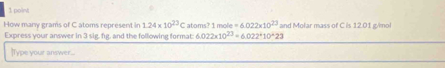 How many grams of C atoms represent in 1.24* 10^(23)C atoms? 1mole=6.022* 10^(23) and Molar mass of C is 12.01 g/mol
Express your answer in 3 sig. fig. and the following format: 6.022* 10^(23)=6.022^*10^(wedge)23
|Type your answer...