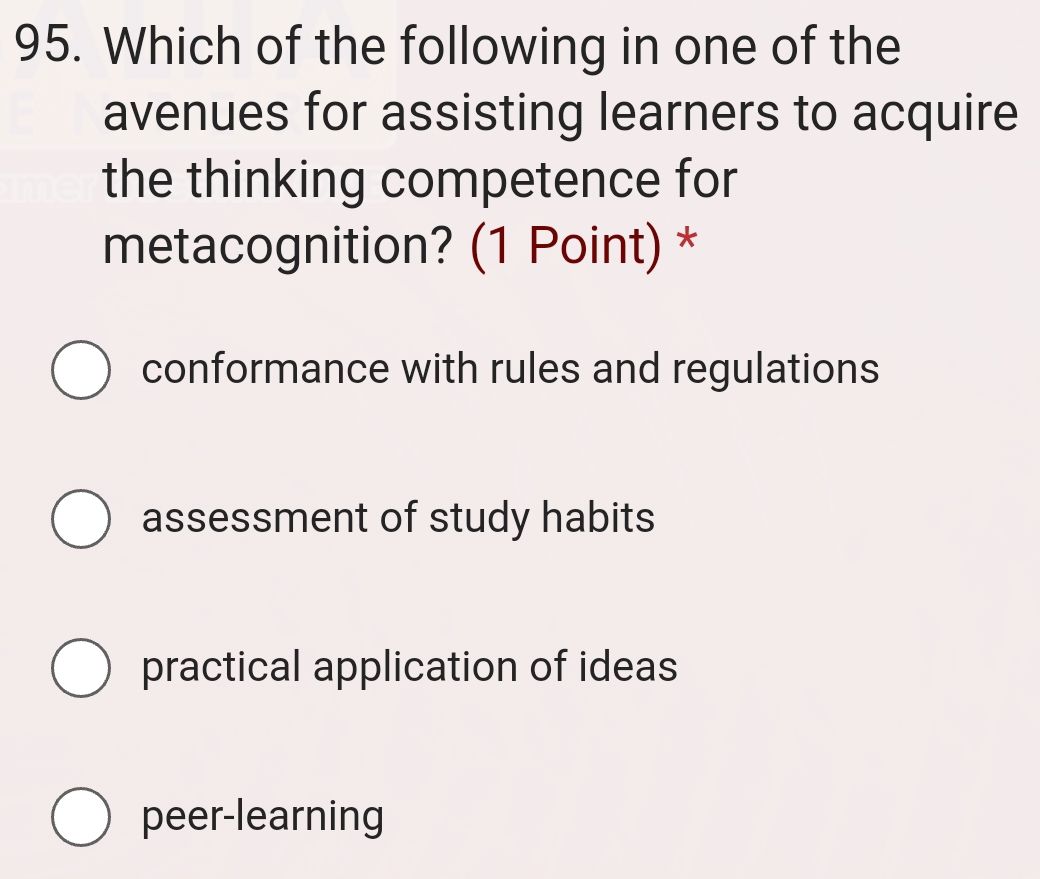 Which of the following in one of the
avenues for assisting learners to acquire
the thinking competence for
metacognition? (1 Point) *
conformance with rules and regulations
assessment of study habits
practical application of ideas
peer-learning