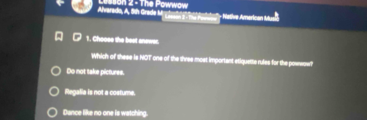 Lesson 2 - The Powwow
Alvarado, A, 5th Grade M Lesson 2 - The Powwow - Native American Musić
1. Choose the best anewer.
Which of these is NOT one of the three most important etiquette rules for the powwow?
Do not take pictures.
Regalia is not a costume.
Dance like no one is watching.