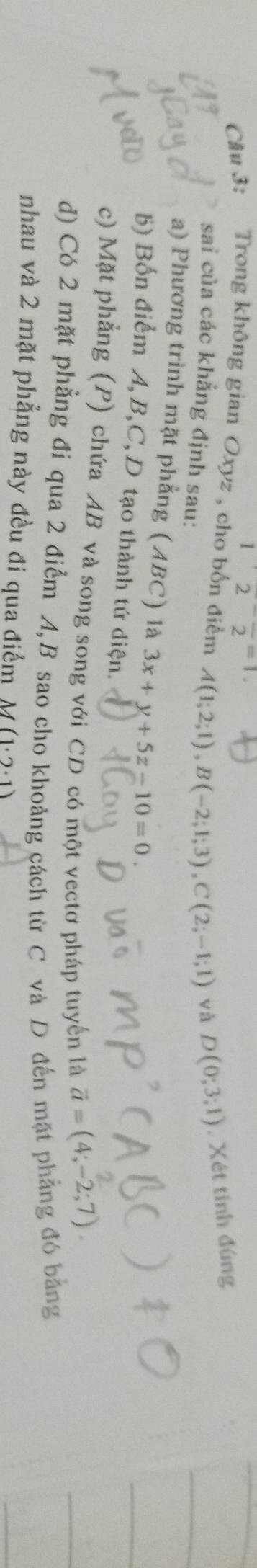 12frac 2=1
Câu 3: Trong không gian Oxyz , cho bốn điểm A(1;2;1), B(-2;1;3), C(2;-1;1) và D(0;3;1). Xét tinh đúng 
sai của các khẳng định sau: 
a) Phương trình mặt phẳng (ABC) là 3x+y+5z-10=0. 
b) Bốn điểm A, B, C, D tạo thành tứ điện. 
c) Mặt phẳng (P) chứa AB và song song với CD có một vectơ pháp tuyến là vector a=(4;-2;7). 
d) Có 2 mặt phẳng đi qua 2 điểm A, B sao cho khoảng cách từ C và D đến mặt phẳng đó bằng 
nhau và 2 mặt phẳng này đều đi qua điểm M (1· 2· 1)