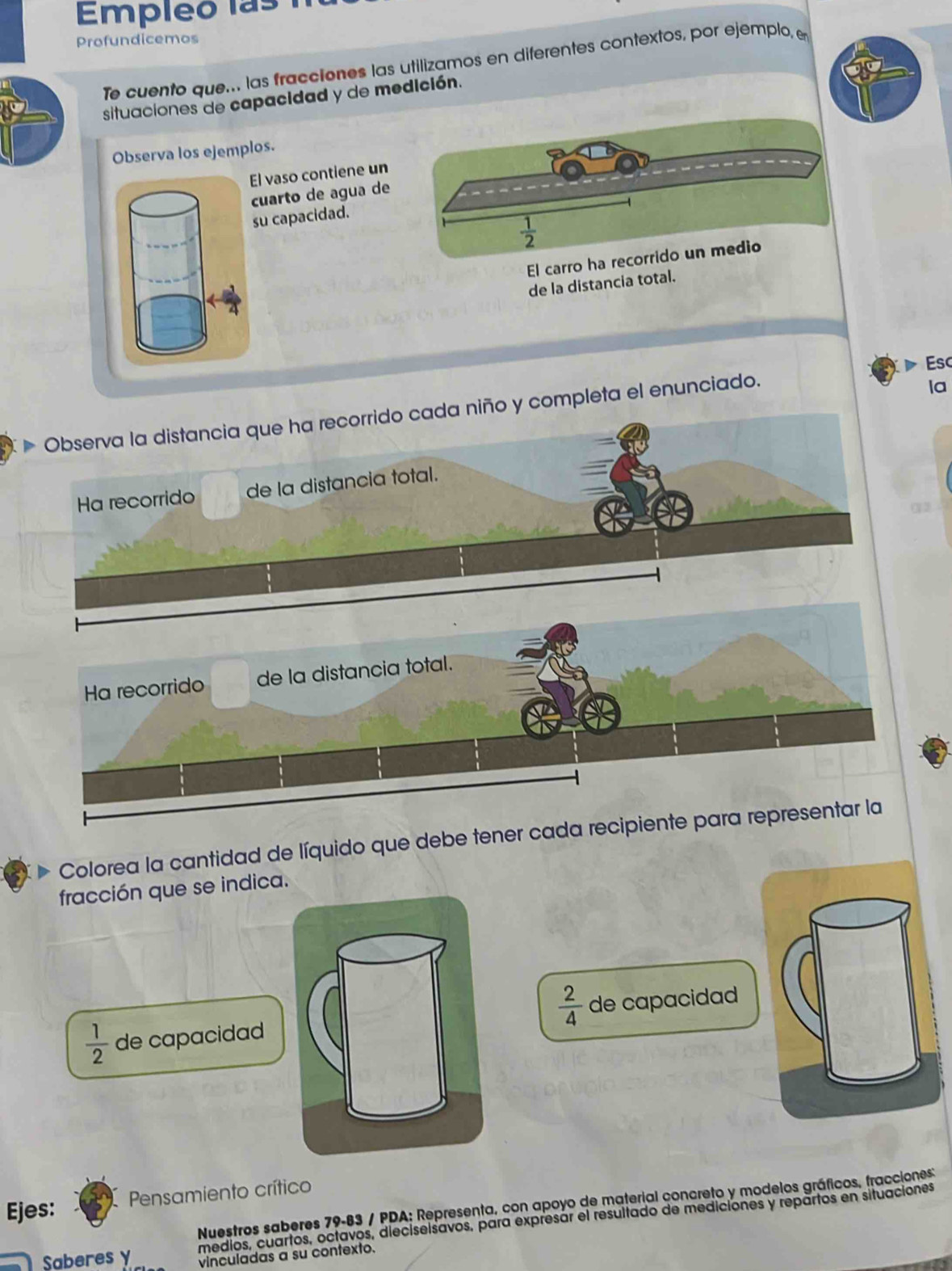 EEmpleo las 
Profundicemos 
Te cuento que... las fracciones las utilizamos en diferentes contextos, por ejemplo, e 
situaciones de capacidad y de medición. 
Observa los ejemplos. 
El vaso contiene un 
cuarto de agua de 
su capacidad.
 1/2 
El carro ha recorrido un medio 
de la distancia total. 
Esc 
Observa la distancia que ha recorrido cada niño y completa el enunciado. 
la 
Ha recorrido de la distancia total. 
Colorea la cantidad de líquido que debe tener cada recipie 
fracción que se indica.
 2/4 
 1/2  de capacidad de capacidad 
Ejes: Pensamiento crítico 
Nuestros saberes 79-83 / PDA: Representa, con apoyo de material concreto y modelos gráficos, fracciones 
medios, cuartos, octavos, dieciseisavos, para expresár el resultado de mediciones y repartos en situaciones 
Saberes y vinculadas a su contexto.