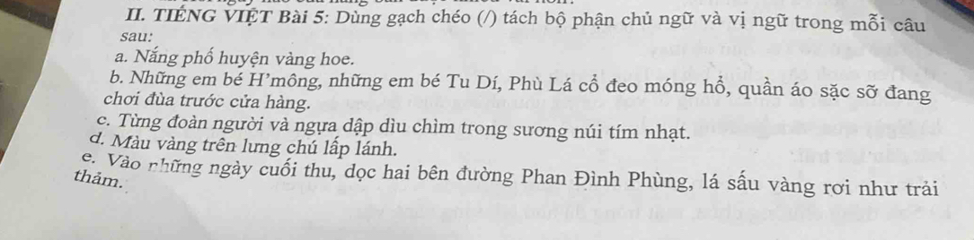 TIÉNG VIỆT Bài 5: Dùng gạch chéo (/) tách bộ phận chủ ngữ và vị ngữ trong mỗi câu 
sau: 
a. Nắng phố huyện vàng hoe. 
b. Những em bé H’mông, những em bé Tu Dí, Phù Lá cổ đeo móng hổ, quần áo sặc sỡ đang 
chơi đùa trước cửa hàng. 
c. Từng đoàn người và ngựa dập dìu chìm trong sương núi tím nhạt. 
d. Màu vàng trên lưng chú lấp lánh. 
C Vào những ngày cuối thu, dọc hai bên đường Phan Đình Phùng, lá sấu vàng rơi như trải 
thảm.