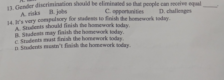 Gender discrimination should be eliminated so that people can receive equal _.
A. risks B. jobs C. opportunities D. challenges
14. It’s very compulsory for students to finish the homework today.
A. Students should finish the homework today.
B. Students may finish the homework today.
C. Students must finish the homework today.
D. Students mustn’t finish the homework today.