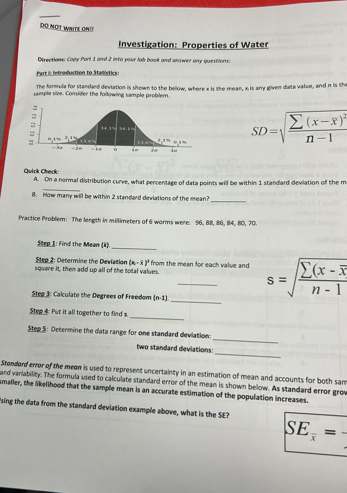 DO NOT WRITE ON!! 
Investigation: Properties of Water 
Directions: Copy Part 1 and 2 into your lab book and answer any questions: 
Part I: Introduction to Statistics: 
The formula for standard deviation is shown to the below, where x is the mean, x is any given data value, and n is the 
sample size. Consider the following sample problem.
SD=sqrt(frac sumlimits (x-overline x))^2n-1
Quick Check: 
_ 
A. On a normal distribution curve, what percentage of data points will be within 1 standard deviation of the m 
B. How many will be within 2 standard deviations of the mean? 
_ 
Practice Problem: The length in millimeters of 6 worms were: 96, 88, 86, 84, 80, 70. 
Step 1: Find the Mean (ỹ). 
_ 
Step 2: Determine the Deviation (x_i-overline x)^2 from the mean for each value and 
square it, then add up all of the total values. 
_ 
_ 
Step 3: Calculate the Degrees of Freedom (n-1)
s=sqrt(frac sumlimits (x-overline x)n-1
_ 
Step 4: Put it all together to find s. 
_ 
Step 5: Determine the data range for one standard deviation: 
_ 
two standard deviations: 
Standard error of the mean is used to represent uncertainty in an estimation of mean and accounts for both sam 
and variability. The formula used to calculate standard error of the mean is shown below. As standard error grov 
smaller, the likelihood that the sample mean is an accurate estimation of the population increases. 
sing the data from the standard deviation example above, what is the SE?
SE_ x/x =