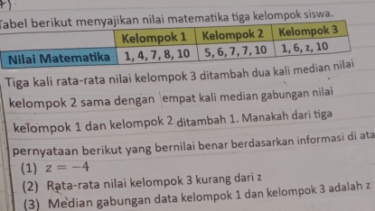 Tatematika tiga kelompok siswa.
Tiga kali rata-rata nilai kelompok 3 ditambah dua 
kelompok 2 sama dengan empat kali median gabungan nilai
keľompok 1 dan kelompok 2 ditambah 1. Manakah dari tiga
pernyataan berikut yang bernilai benar berdasarkan informasi di ata
(1) z=-4
(2) Rạta-rata nilai kelompok 3 kurang dari z
(3) Median gabungan data kelompok 1 dan kelompok 3 adalah z