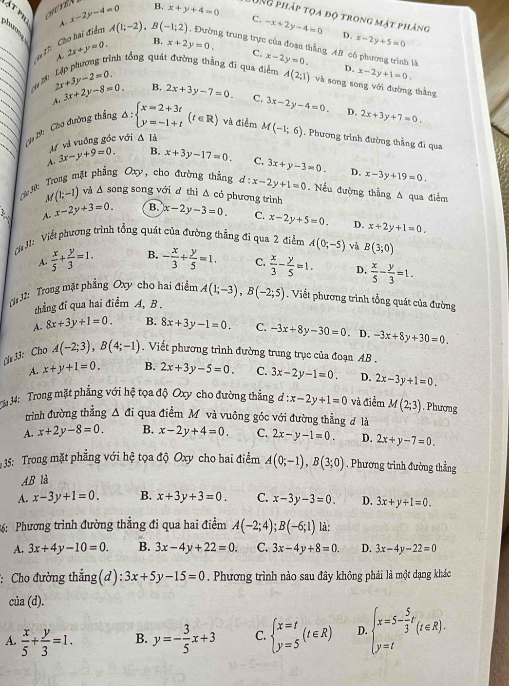 CHUYER
A. x-2y-4=0
B. x+y+4=0 C. -x+2y-4=0
UNg pháp tọa độ trong mặt phảng
phương
_
D. x-2y+5=0
- A(1;-2),B(-1;2). Đường trung trực của đoạn thằng AB có phương trình là
Su 27: C
B. x+2y=0. C.
2x+y=0. rình tổng quát đường thằng đi qua điểm A(2;1) và song song với đường thằng
D. x-2y+1=0.
ầu 28:
2x+3y-2=0.
A. 3x+2y-8=0. B. 2x+3y-7=0.
Cu 19: Cho đường thắng x-2y=0.
C. 3x-2y-4=0. D. 2x+3y+7=0.
△ :beginarrayl x=2+3t y=-1+tendarray. (t∈ R) và điểm M(-1;6). Phương trình đường thằng đi qua
M và vuông góc với △ la
1. 3x-y+9=0. B. x+3y-17=0. C.
Cin 30:  Trong mặt g Oxy, cho đường thẳng 3x+y-3=0. D. x-3y+19=0.
d:x-2y+1=0. Nếu đường thằng A qua điểm
M(1;-1) và △ s ong song với d thì Δ có phương trình
3 A. x-2y+3=0 B. x-2y-3=0
C. x-2y+5=0. D. x+2y+1=0.
Ciu 31: Viết phương trình tổng quát của đường thẳng đi qua 2 điểm A(0;-5) và B(3;0)
A.  x/5 + y/3 =1. B. - x/3 + y/5 =1. C.  x/3 - y/5 =1. D.  x/5 - y/3 =1.
Cầu 32: Trong mặt phẳng Oxy cho hai điểm A(1;-3),B(-2;5).  Viết phương trình tổng quát của đường
thẳng đí qua hai điểm A, B .
A. 8x+3y+1=0. B. 8x+3y-1=0. C. -3x+8y-30=0. D. -3x+8y+30=0.
Ciu 33: Cho A(-2;3),B(4;-1).  Viết phương trình đường trung trục của đoạn AB .
A. x+y+1=0. B. 2x+3y-5=0. C. 3x-2y-1=0. D. 2x-3y+1=0.
Ciu 34: Trong mặt phẳng với hệ tọa độ Oxy cho đường thẳng d:x-2y+1=0 và điểm M(2;3). Phượng
trình đường thắng △ d i qua điểm Môvà vuông góc với đường thẳng đ là
A. x+2y-8=0. B. x-2y+4=0. C. 2x-y-1=0. D. 2x+y-7=0.
35: Trong mặt phẳng với hệ tọa độ Oxy cho hai điểm A(0;-1),B(3;0). Phương trình đường thẳng
AB là
A. x-3y+1=0. B. x+3y+3=0. C. x-3y-3=0. D. 3x+y+1=0.
36: Phương trình đường thẳng đi qua hai điểm A(-2;4);B(-6;1) là:
A. 3x+4y-10=0. B. 3x-4y+22=0. C. 3x-4y+8=0. D. 3x-4y-22=0
:: Cho đường thẳng(d) 3x+5y-15=0. Phương trình nào sau đây không phải là một dạng khác
cia(d).
A.  x/5 + y/3 =1. y=- 3/5 x+3 C. beginarrayl x=t y=5endarray. (t∈ R) D. beginarrayl x=5- 5/3 t y=tendarray. (t∈ R).
B.