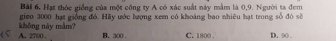 Hạt thóc giống của một công ty A có xác suất này mầm là 0,9. Người ta đem
gico 3000 hạt giống đó. Hãy ước lượng xem có khoảng bao nhiêu hạt trong số đó sẽ
không nảy mầm?
A. 2700. B. 300. C. 1800. D. 90.