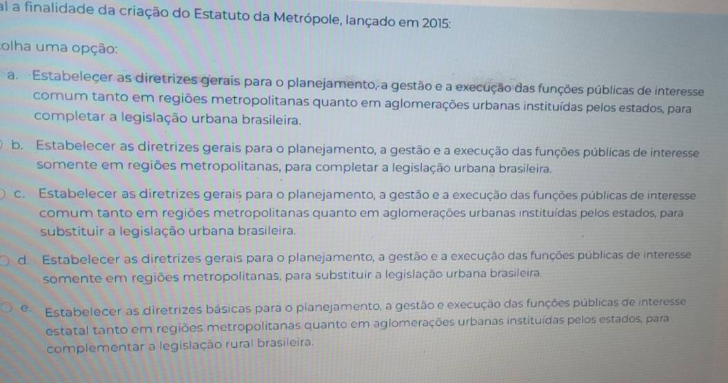 al a finalidade da criação do Estatuto da Metrópole, lançado em 2015:
olha uma opção:
a. Estabeleçer as diretrizes gerais para o planejamento, a gestão e a execução das funções públicas de interesse
comum tanto em regiões metropolitanas quanto em aglomerações urbanas instituídas pelos estados, para
completar a legislação urbana brasileira.
b. Estabelecer as diretrizes gerais para o planejamento, a gestão e a execução das funções públicas de interesse
somente em regiões metropolitanas, para completar a legislação urbana brasileira.
c. Estabelecer as diretrizes gerais para o planejamento, a gestão e a execução das funções públicas de interesse
comum tanto em regiões metropolitanas quanto em aglomerações urbanas instituídas pelos estados, para
substituir a legislação urbana brasileira.
d. Estabelecer as diretrizes gerais para o planejamento, a gestão e a execução das funções públicas de interesse
somente em regiões metropolitanas, para substituir a legislação urbana brasileira.
e. Estabelecer as diretrizes básicas para o planejamento, a gestão e execução das funções públicas de interesse
estatal tanto em regiões metropolitanas quanto em aglomerações urbanas instituídas pelos estados, para
complementar a legislação rural brasileira.