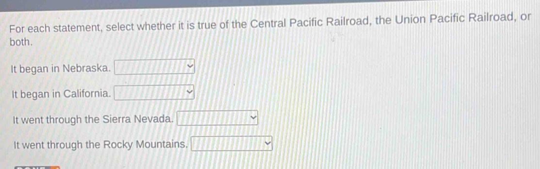 For each statement, select whether it is true of the Central Pacific Railroad, the Union Pacific Railroad, or
both.
It began in Nebraska. _ _ _ _ _ _ 
It began in California. □ Y
It went through the Sierra Nevada. □ □ □ □ □ □
It went through the Rocky Mountains. □ Y